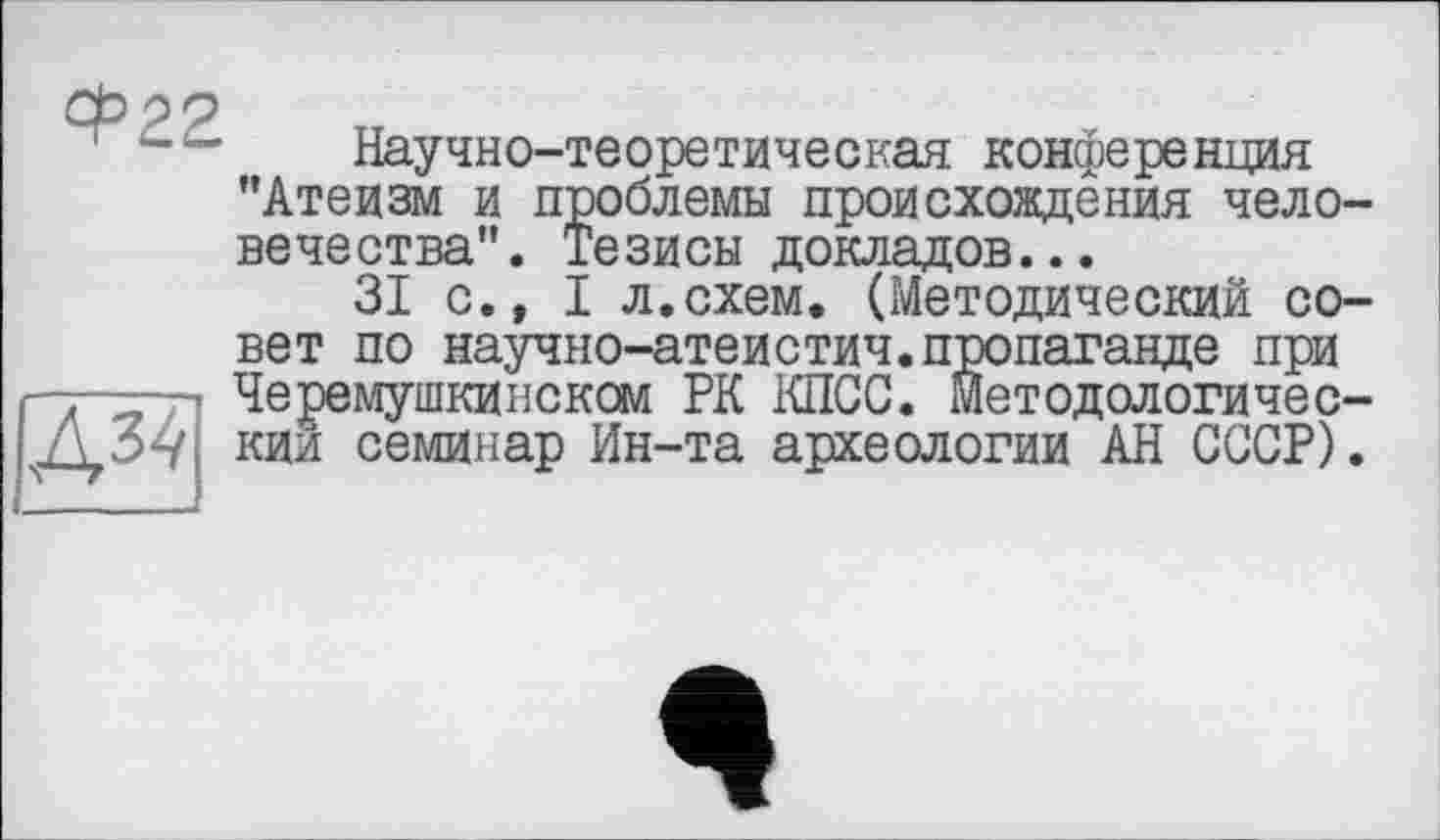 ﻿Ф22
Научно-теоретическая конференция "Атеизм и проблемы происхождения человечества". Тезисы докладов...
31 с., I л.схем. (Методический со-
вет по научно-атеистич.пропаганде при Черемушкинском РК КПСС. Методологичес-Л 54 кии семинар Ин-та археологии АН СССР).